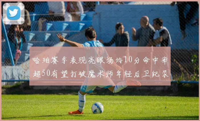 哈珀赛季表现亮眼场均10分命中率超50有望打破魔术师年轻后卫纪录