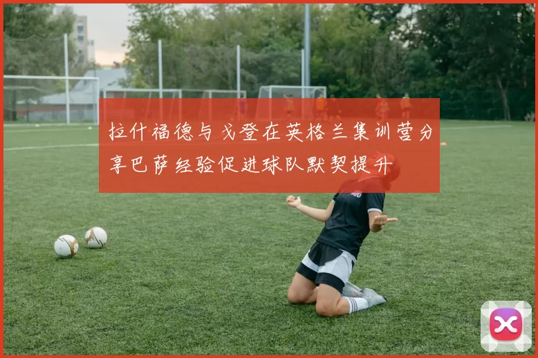 拉什福德与戈登在英格兰集训营分享巴萨经验促进球队默契提升