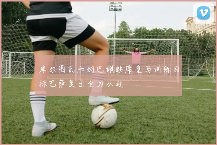 库尔图瓦和姆巴佩缺席皇马训练目标巴萨复出全力以赴