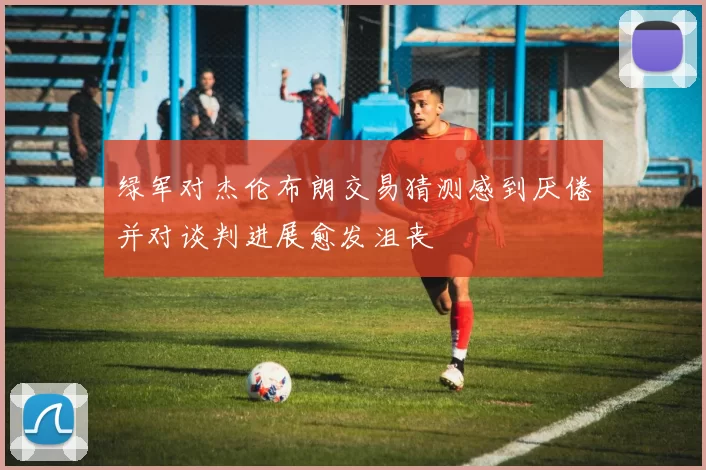 绿军对杰伦布朗交易猜测感到厌倦并对谈判进展愈发沮丧