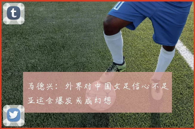 马德兴：外界对中国女足信心不足亚运会爆发或成幻想