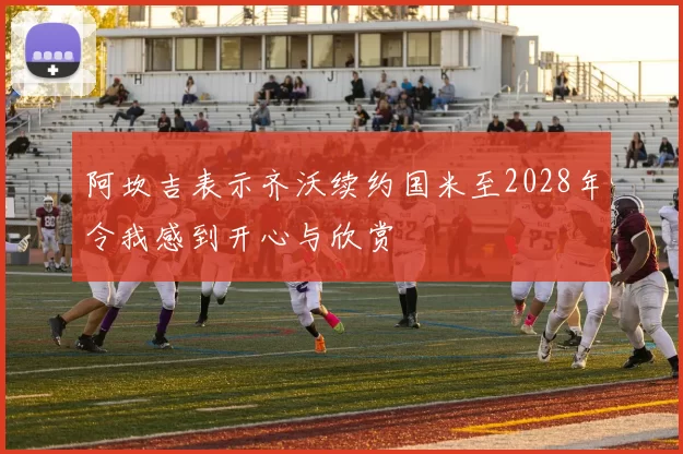 阿坎吉表示齐沃续约国米至2028年令我感到开心与欣赏