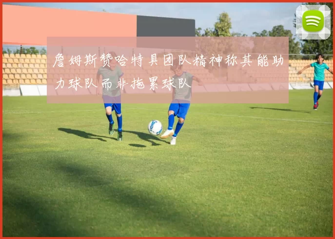 詹姆斯赞哈特具团队精神称其能助力球队而非拖累球队