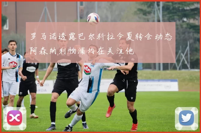 罗马诺透露巴尔科拉今夏转会动态阿森纳利物浦均在关注他