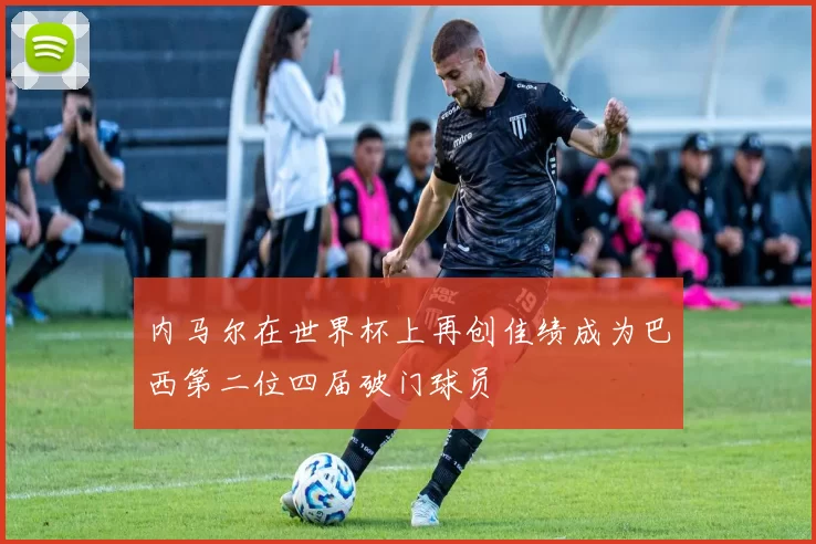 内马尔在世界杯上再创佳绩成为巴西第二位四届破门球员