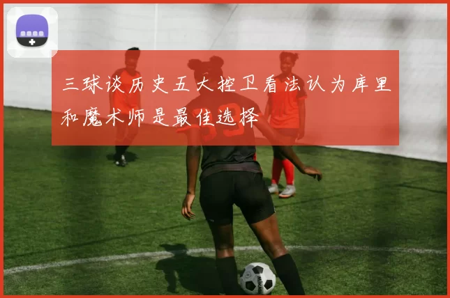 三球谈历史五大控卫看法认为库里和魔术师是最佳选择