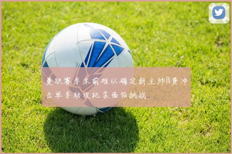 曼联赛季末前难以确定新主帅B费冲击单季助攻纪录面临挑战