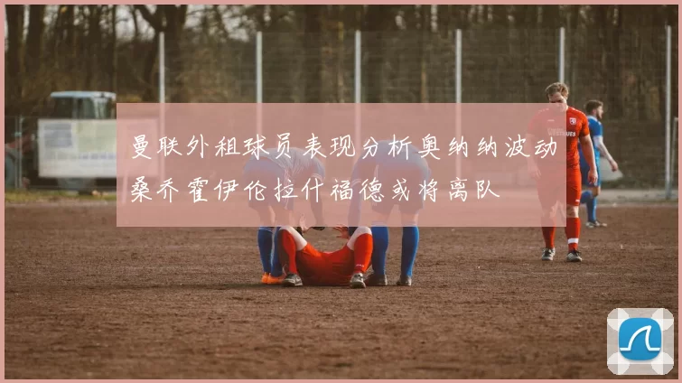 曼联外租球员表现分析奥纳纳波动桑乔霍伊伦拉什福德或将离队