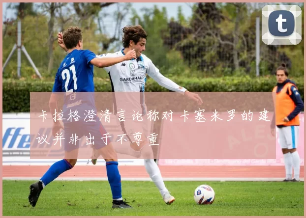 卡拉格澄清言论称对卡塞米罗的建议并非出于不尊重