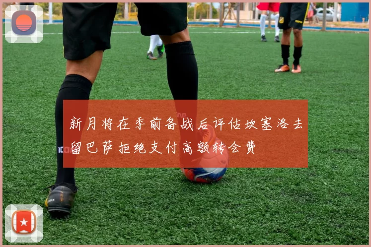 新月将在季前备战后评估坎塞洛去留巴萨拒绝支付高额转会费