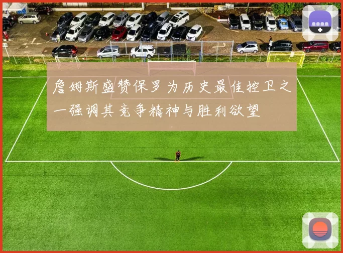 詹姆斯盛赞保罗为历史最佳控卫之一强调其竞争精神与胜利欲望