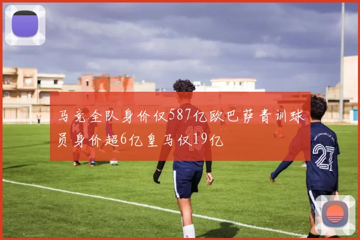 马竞全队身价仅587亿欧巴萨青训球员身价超6亿皇马仅19亿