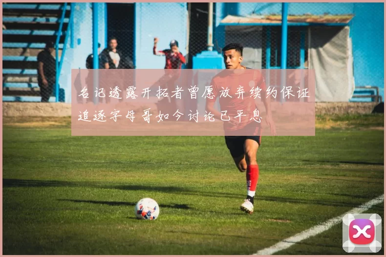 名记透露开拓者曾愿放弃续约保证追逐字母哥如今讨论已平息