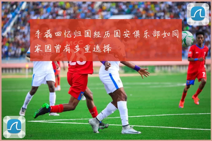 李磊回忆归国经历国安俱乐部如同家园曾有多重选择