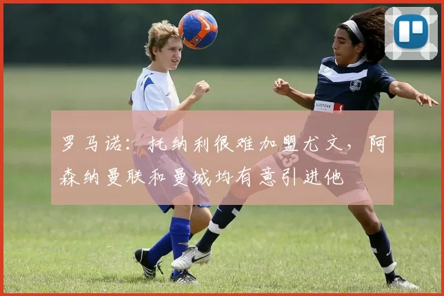 罗马诺：托纳利很难加盟尤文，阿森纳曼联和曼城均有意引进他