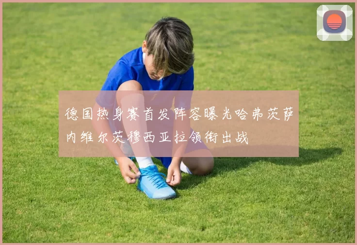 德国热身赛首发阵容曝光哈弗茨萨内维尔茨穆西亚拉领衔出战