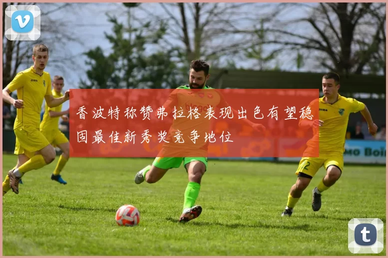 香波特称赞弗拉格表现出色有望稳固最佳新秀奖竞争地位