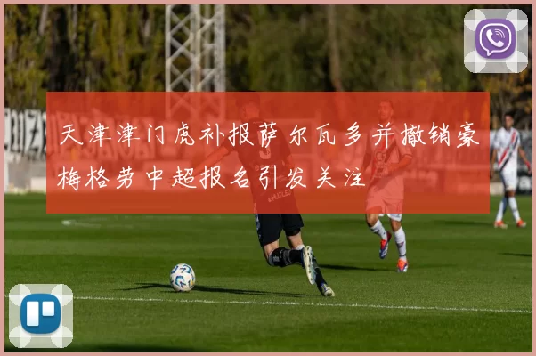 天津津门虎补报萨尔瓦多并撤销豪梅格劳中超报名引发关注