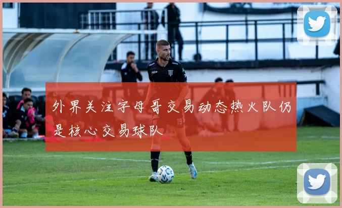 外界关注字母哥交易动态热火队仍是核心交易球队