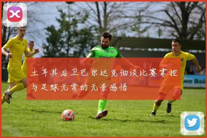 土耳其后卫巴尔达克彻谈比赛掌控与足球无常的无奈感悟