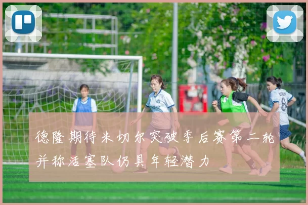 德隆期待米切尔突破季后赛第二轮并称活塞队仍具年轻潜力