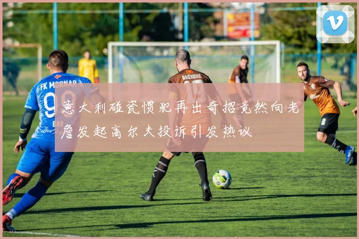 意大利碰瓷惯犯再出奇招竟然向老詹发起高尔夫投诉引发热议