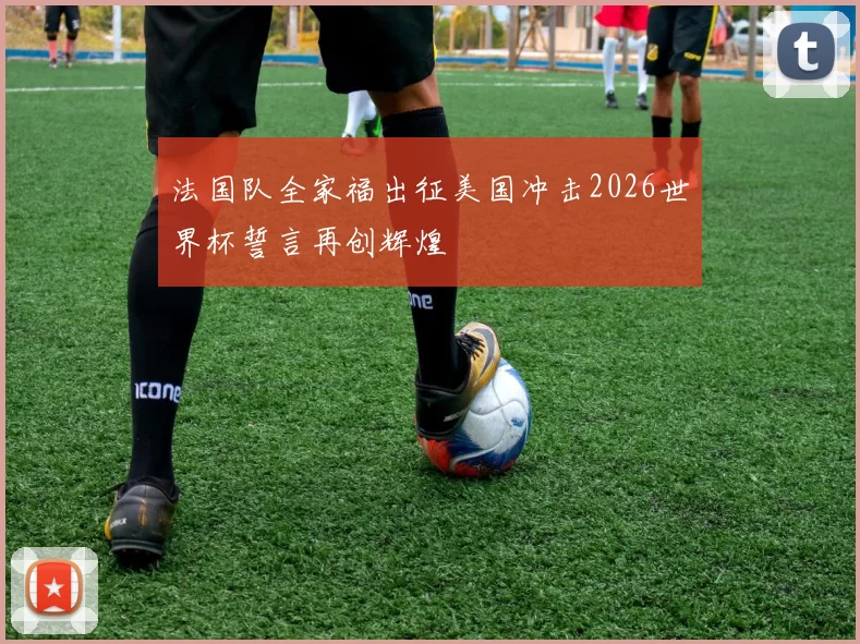 法国队全家福出征美国冲击2026世界杯誓言再创辉煌