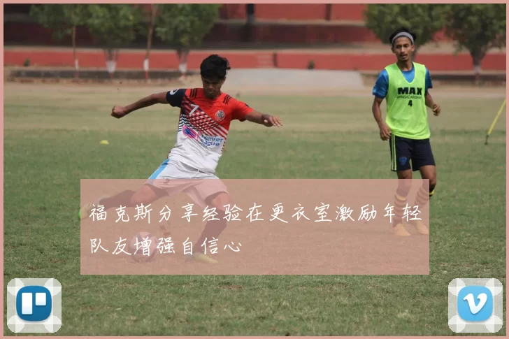 福克斯分享经验在更衣室激励年轻队友增强自信心