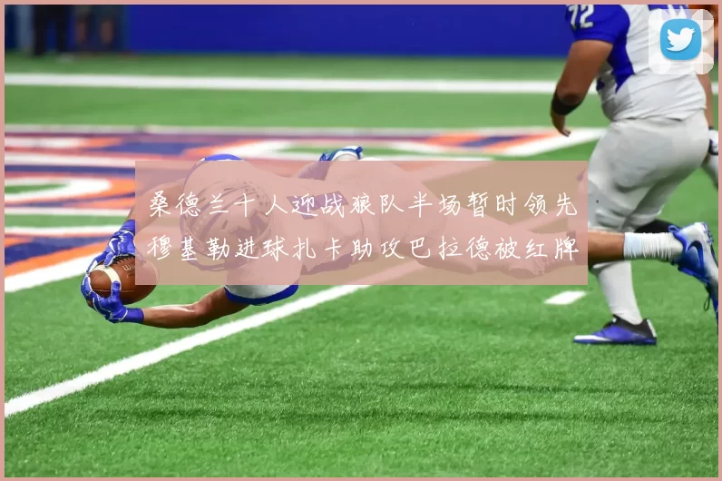 桑德兰十人迎战狼队半场暂时领先穆基勒进球扎卡助攻巴拉德被红牌罚下