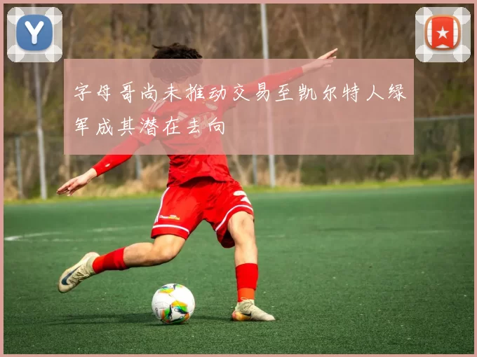 字母哥尚未推动交易至凯尔特人绿军成其潜在去向