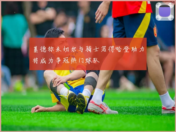 基德称米切尔与骑士若得哈登助力将成为争冠热门球队