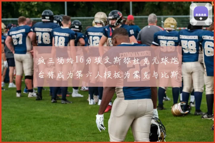 疯三场均16分埃文斯称杜克无球炮台将成为第六人模板为蒙克与比斯利