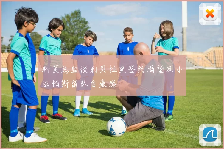 科莫总监谈利贝拉里签约渴望及小法帕斯留队自豪感