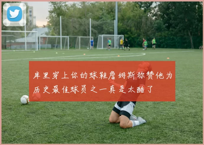 库里穿上你的球鞋詹姆斯称赞他为历史最佳球员之一真是太酷了