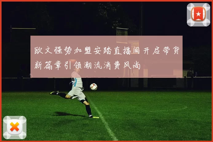 欧文强势加盟安踏直播间开启带货新篇章引领潮流消费风尚
