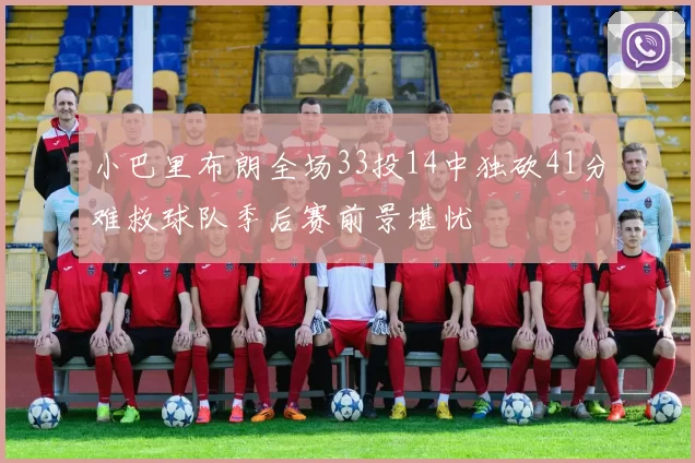 小巴里布朗全场33投14中独砍41分难救球队季后赛前景堪忧