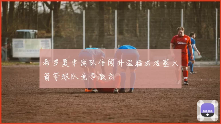 希罗夏季离队传闻升温猛龙活塞火箭等球队竞争激烈