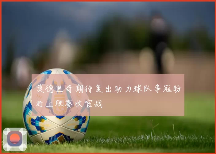 莫德里奇期待复出助力球队争冠盼赶上联赛收官战